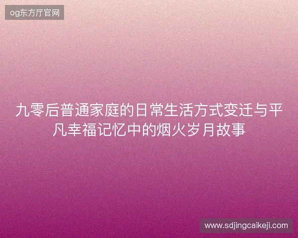 九零后普通家庭的日常生活方式变迁与平凡幸福记忆中的烟火岁月故事